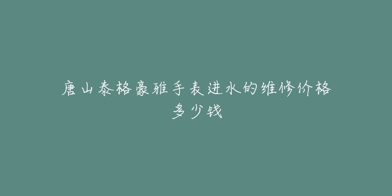 唐山泰格豪雅手表进水的维修价格多少钱-名表号 唐山泰格豪雅手表进水的维修价格多少钱