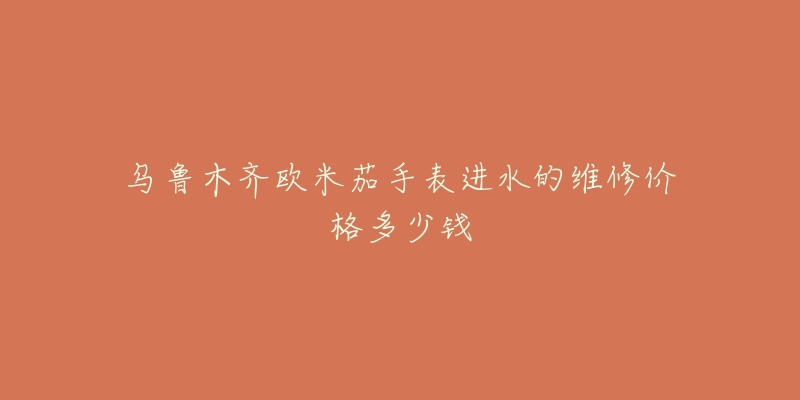 乌鲁木齐欧米茄手表进水的维修价格多少钱-名表号 乌鲁木齐欧米茄手表进水的维修价格多少钱