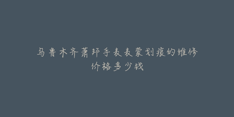 乌鲁木齐萧邦手表表蒙划痕的维修价格多少钱-名表号 乌鲁木齐萧邦手表表蒙划痕的维修价格多少钱