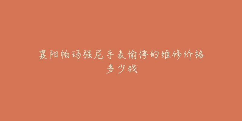 襄阳帕玛强尼手表偷停的维修价格多少钱-名表号 襄阳帕玛强尼手表偷停的维修价格多少钱