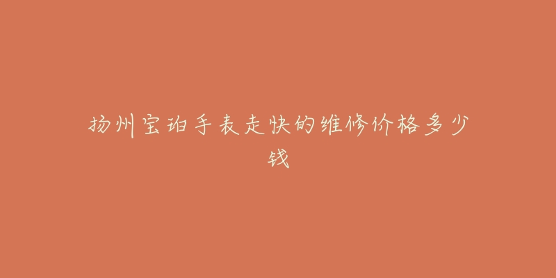 扬州宝珀手表走快的维修价格多少钱-名表号 扬州宝珀手表走快的维修价格多少钱