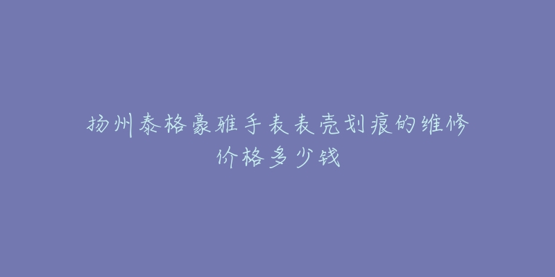 扬州泰格豪雅手表表壳划痕的维修价格多少钱-名表号 扬州泰格豪雅手表表壳划痕的维修价格多少钱