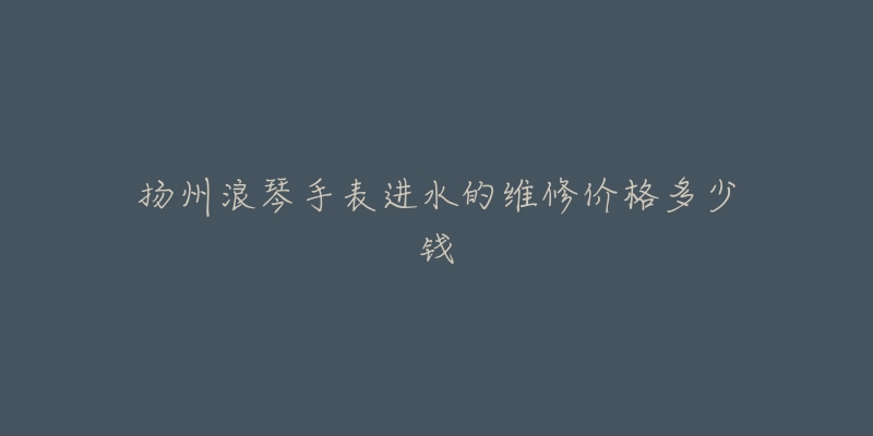 扬州浪琴手表进水的维修价格多少钱-名表号 扬州浪琴手表进水的维修价格多少钱