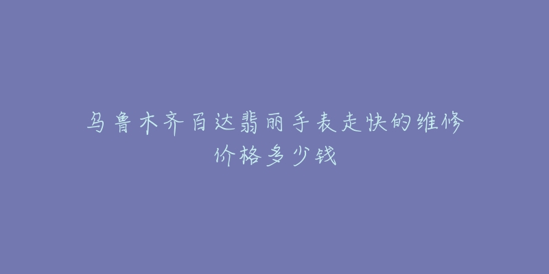 乌鲁木齐百达翡丽手表走快的维修价格多少钱-名表号 乌鲁木齐百达翡丽手表走快的维修价格多少钱