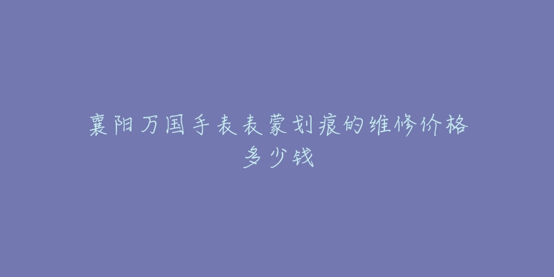 襄阳万国手表表蒙划痕的维修价格多少钱-名表号 襄阳万国手表表蒙划痕的维修价格多少钱