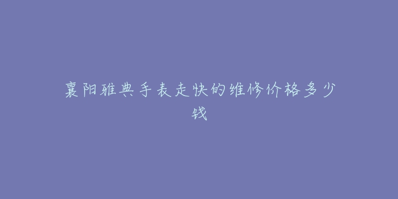 襄阳雅典手表走快的维修价格多少钱-名表号 襄阳雅典手表走快的维修价格多少钱