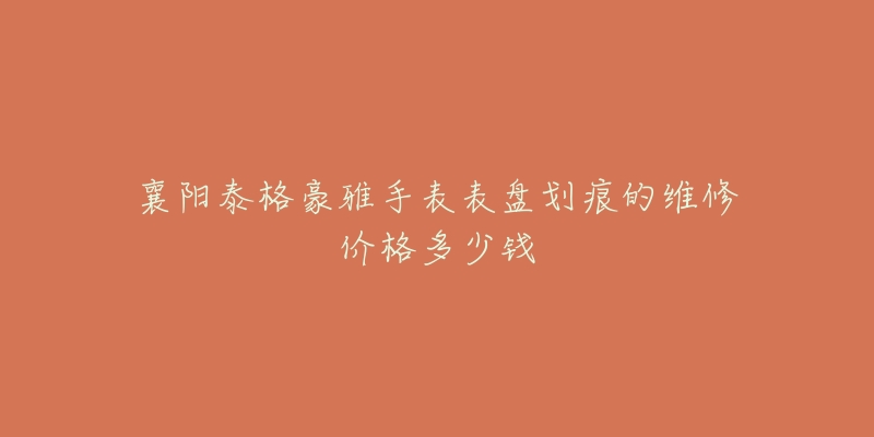 襄阳泰格豪雅手表表盘划痕的维修价格多少钱-名表号 襄阳泰格豪雅手表表盘划痕的维修价格多少钱
