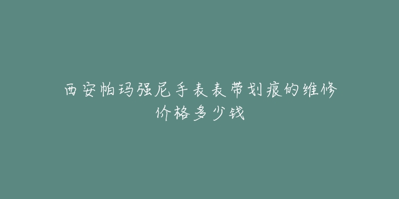 西安帕玛强尼手表表带划痕的维修价格多少钱-名表号 西安帕玛强尼手表表带划痕的维修价格多少钱