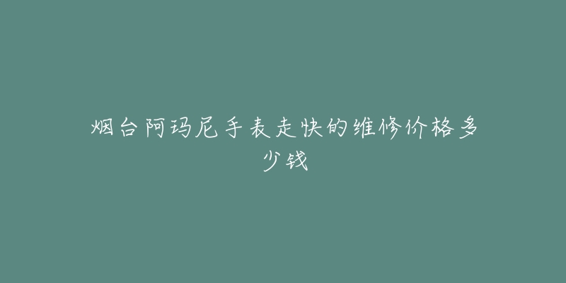 烟台阿玛尼手表走快的维修价格多少钱-名表号 烟台阿玛尼手表走快的维修价格多少钱