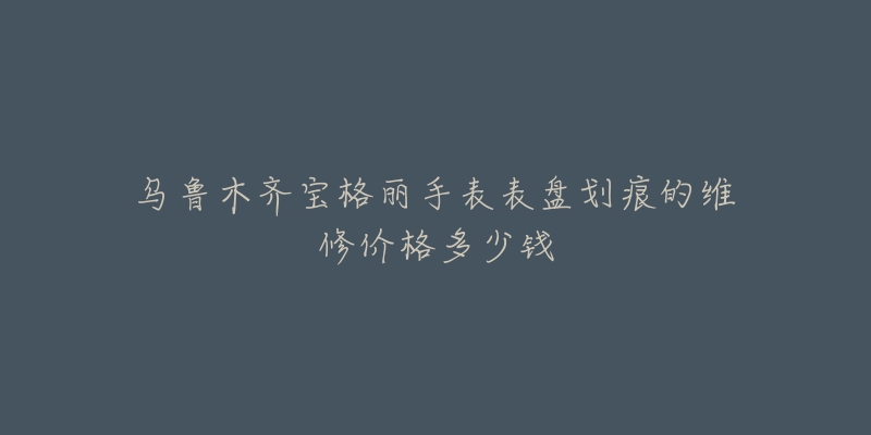 乌鲁木齐宝格丽手表表盘划痕的维修价格多少钱-名表号 乌鲁木齐宝格丽手表表盘划痕的维修价格多少钱