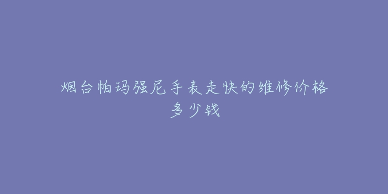 烟台帕玛强尼手表走快的维修价格多少钱-名表号 烟台帕玛强尼手表走快的维修价格多少钱