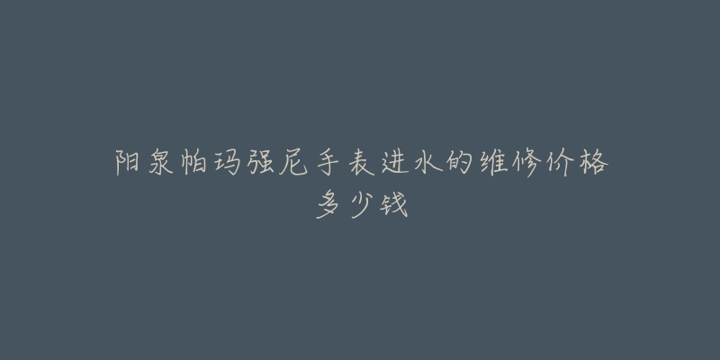 阳泉帕玛强尼手表进水的维修价格多少钱-名表号 阳泉帕玛强尼手表进水的维修价格多少钱