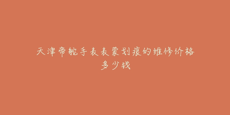 天津帝舵手表表蒙划痕的维修价格多少钱-名表号 天津帝舵手表表蒙划痕的维修价格多少钱