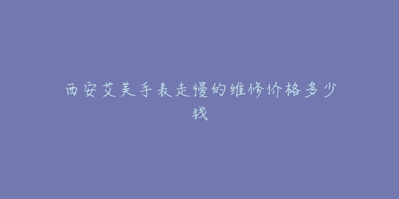 西安艾美手表走慢的维修价格多少钱-名表号 西安艾美手表走慢的维修价格多少钱
