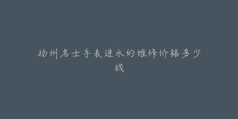 扬州名士手表进水的维修价格多少钱-名表号 扬州名士手表进水的维修价格多少钱