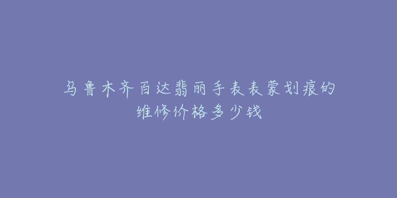乌鲁木齐百达翡丽手表表蒙划痕的维修价格多少钱-名表号 乌鲁木齐百达翡丽手表表蒙划痕的维修价格多少钱