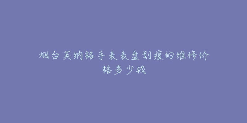 烟台英纳格手表表盘划痕的维修价格多少钱-名表号 烟台英纳格手表表盘划痕的维修价格多少钱