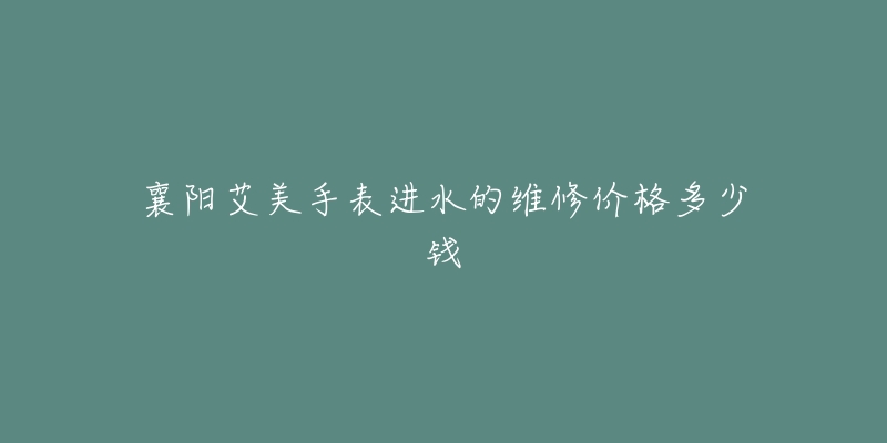 襄阳艾美手表进水的维修价格多少钱-名表号 襄阳艾美手表进水的维修价格多少钱