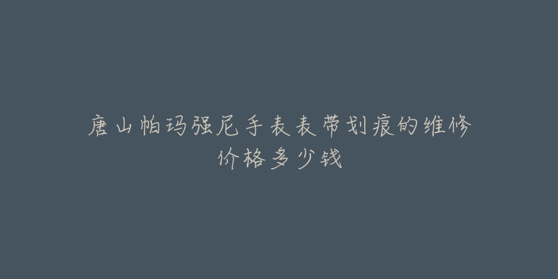 唐山帕玛强尼手表表带划痕的维修价格多少钱-名表号 唐山帕玛强尼手表表带划痕的维修价格多少钱