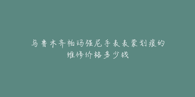 乌鲁木齐帕玛强尼手表表蒙划痕的维修价格多少钱-名表号 乌鲁木齐帕玛强尼手表表蒙划痕的维修价格多少钱