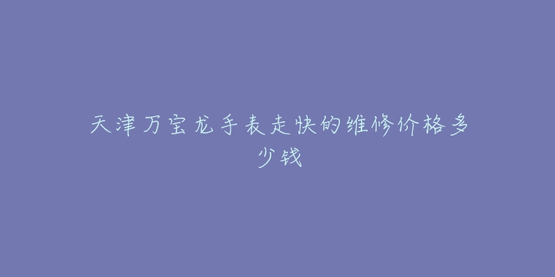 天津万宝龙手表走快的维修价格多少钱-名表号 天津万宝龙手表走快的维修价格多少钱