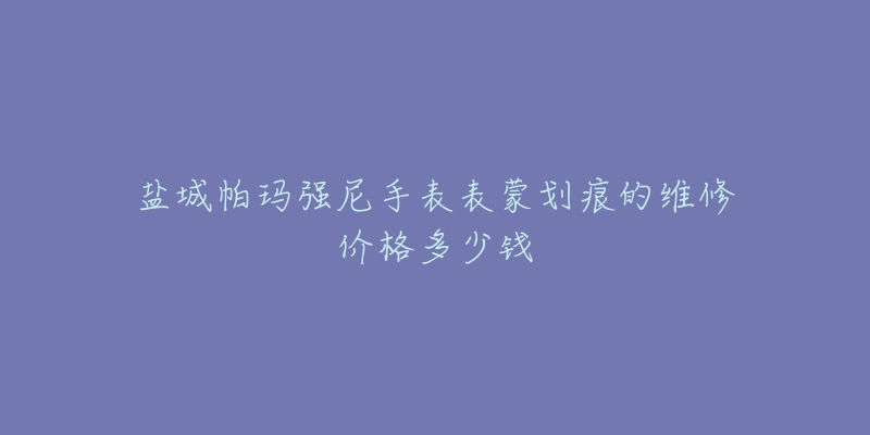 盐城帕玛强尼手表表蒙划痕的维修价格多少钱-名表号 盐城帕玛强尼手表表蒙划痕的维修价格多少钱
