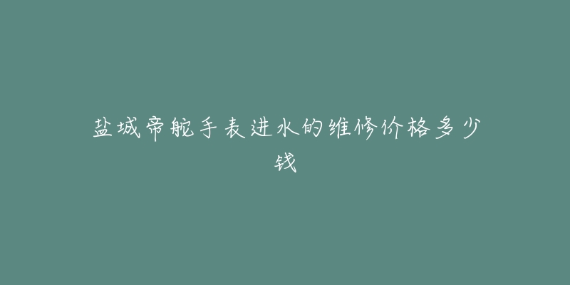 盐城帝舵手表进水的维修价格多少钱-名表号 盐城帝舵手表进水的维修价格多少钱