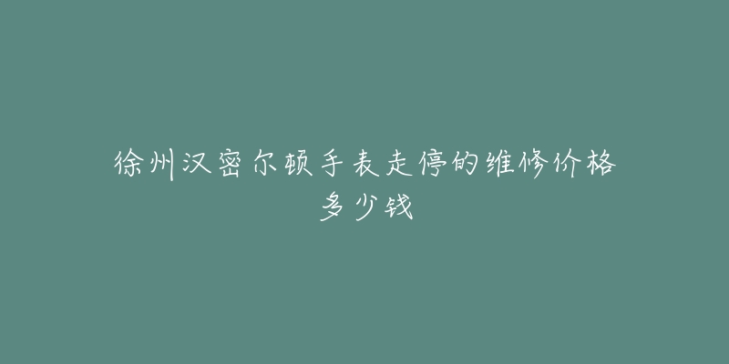 徐州汉密尔顿手表走停的维修价格多少钱-名表号 徐州汉密尔顿手表走停的维修价格多少钱