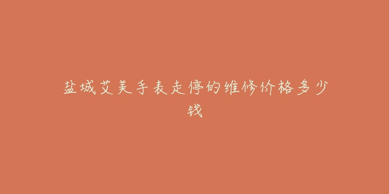 盐城艾美手表走停的维修价格多少钱