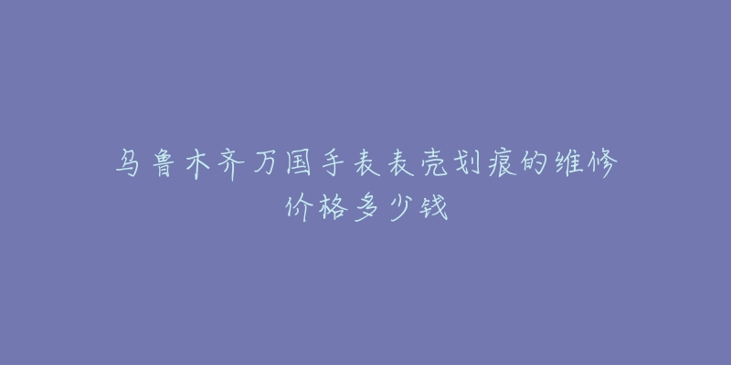 乌鲁木齐万国手表表壳划痕的维修价格多少钱-名表号 乌鲁木齐万国手表表壳划痕的维修价格多少钱
