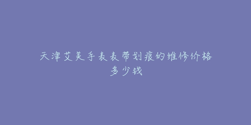 天津艾美手表表带划痕的维修价格多少钱-名表号 天津艾美手表表带划痕的维修价格多少钱
