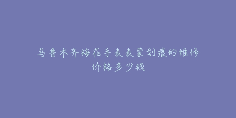 乌鲁木齐梅花手表表蒙划痕的维修价格多少钱-名表号 乌鲁木齐梅花手表表蒙划痕的维修价格多少钱