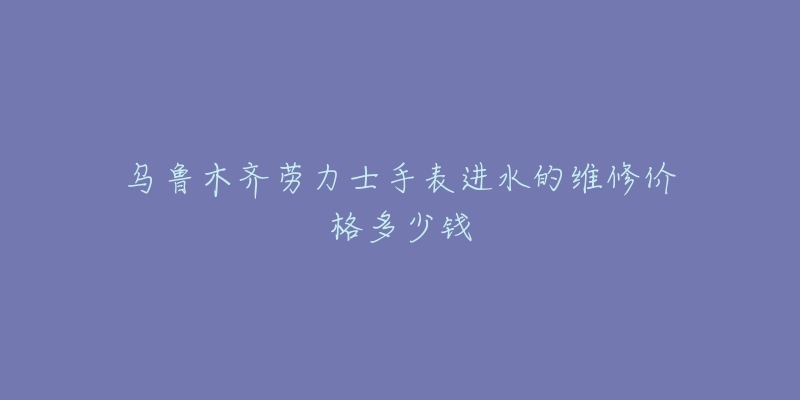 乌鲁木齐劳力士手表进水的维修价格多少钱-名表号 乌鲁木齐劳力士手表进水的维修价格多少钱