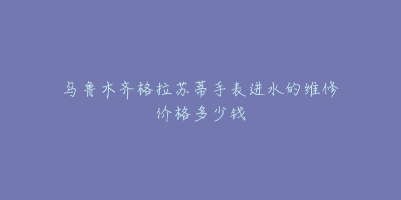 乌鲁木齐格拉苏蒂手表进水的维修价格多少钱-名表号 乌鲁木齐格拉苏蒂手表进水的维修价格多少钱