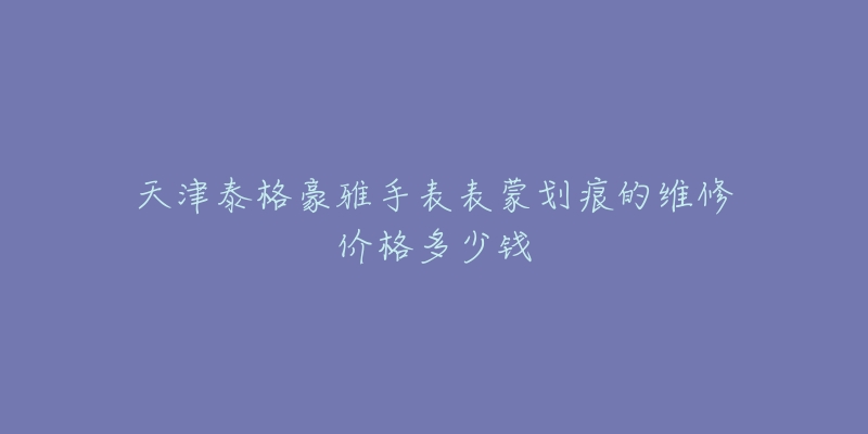 天津泰格豪雅手表表蒙划痕的维修价格多少钱-名表号 天津泰格豪雅手表表蒙划痕的维修价格多少钱