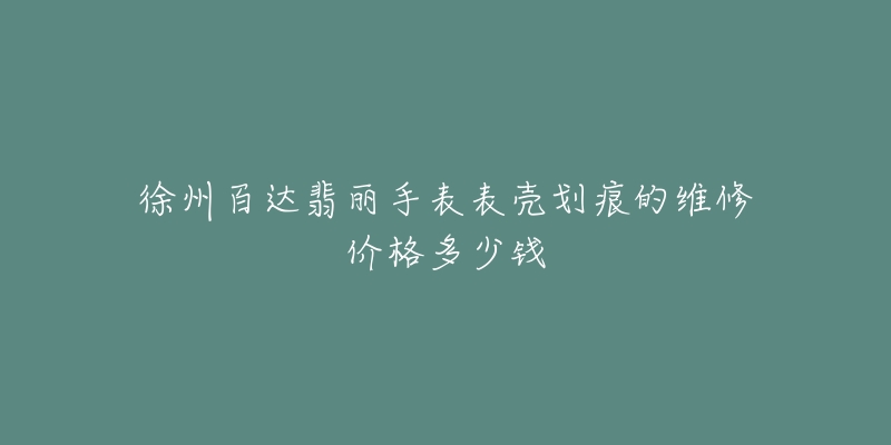 徐州百达翡丽手表表壳划痕的维修价格多少钱-名表号 徐州百达翡丽手表表壳划痕的维修价格多少钱