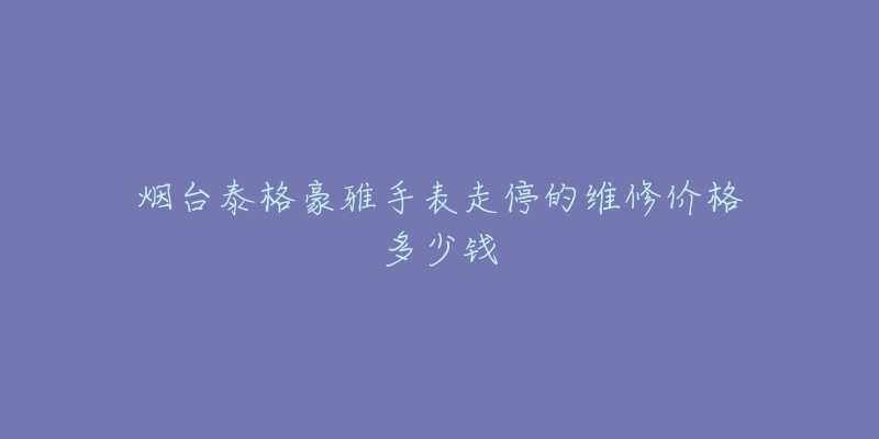烟台泰格豪雅手表走停的维修价格多少钱-名表号 烟台泰格豪雅手表走停的维修价格多少钱