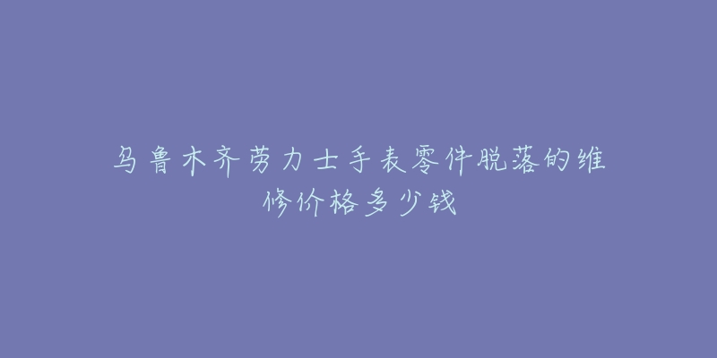 乌鲁木齐劳力士手表零件脱落的维修价格多少钱-名表号 乌鲁木齐劳力士手表零件脱落的维修价格多少钱