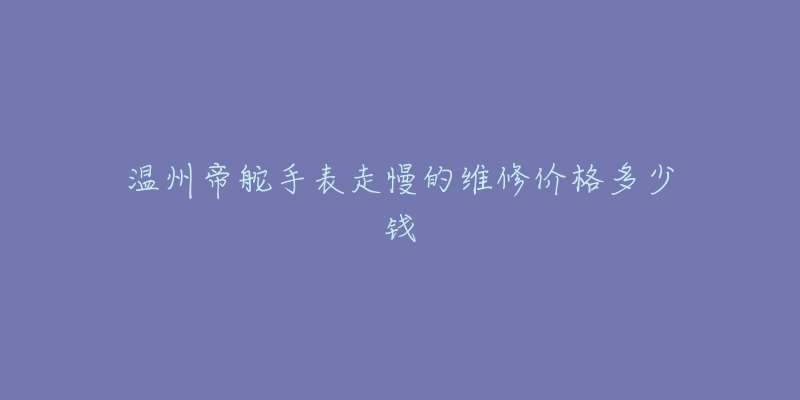 温州帝舵手表走慢的维修价格多少钱-名表号 温州帝舵手表走慢的维修价格多少钱