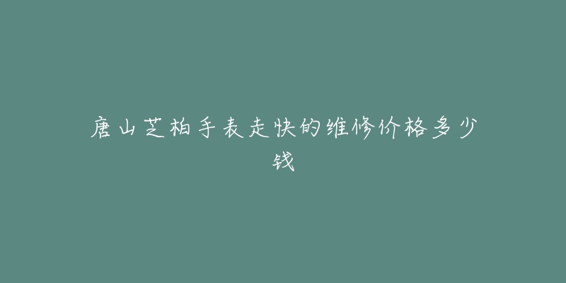唐山芝柏手表走快的维修价格多少钱-名表号 唐山芝柏手表走快的维修价格多少钱