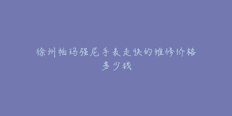 徐州帕玛强尼手表走快的维修价格多少钱-名表号 徐州帕玛强尼手表走快的维修价格多少钱