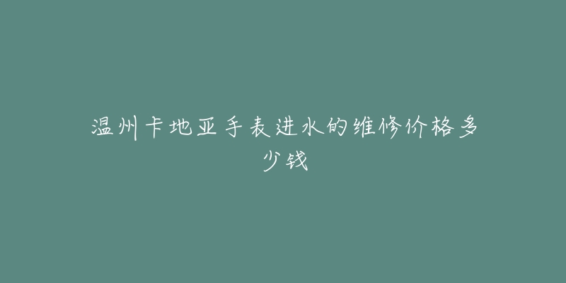 温州卡地亚手表进水的维修价格多少钱-名表号 温州卡地亚手表进水的维修价格多少钱