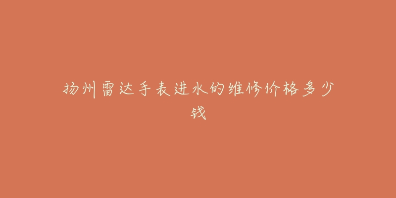 扬州雷达手表进水的维修价格多少钱-名表号 扬州雷达手表进水的维修价格多少钱