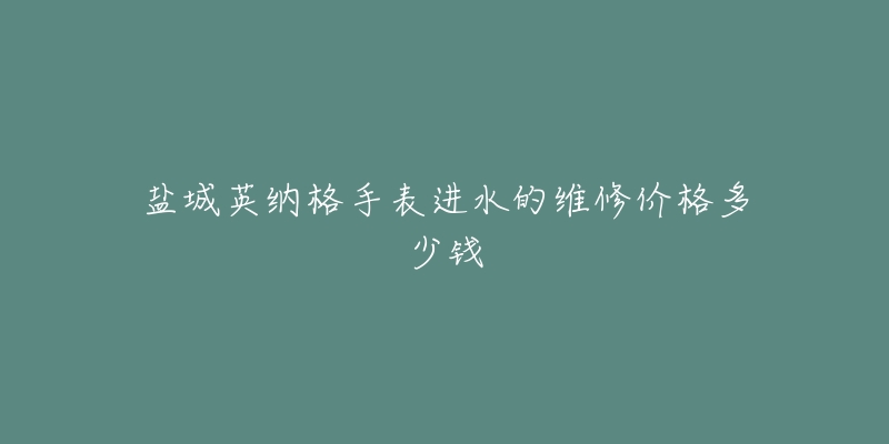 盐城英纳格手表进水的维修价格多少钱-名表号 盐城英纳格手表进水的维修价格多少钱