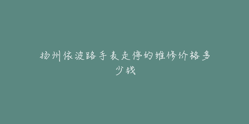 扬州依波路手表走停的维修价格多少钱-名表号 扬州依波路手表走停的维修价格多少钱