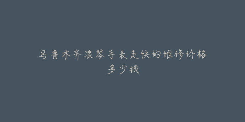 乌鲁木齐浪琴手表走快的维修价格多少钱-名表号 乌鲁木齐浪琴手表走快的维修价格多少钱