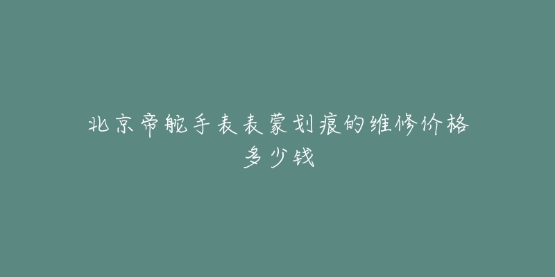 北京帝舵手表表蒙划痕的维修价格多少钱-名表号 北京帝舵手表表蒙划痕的维修价格多少钱