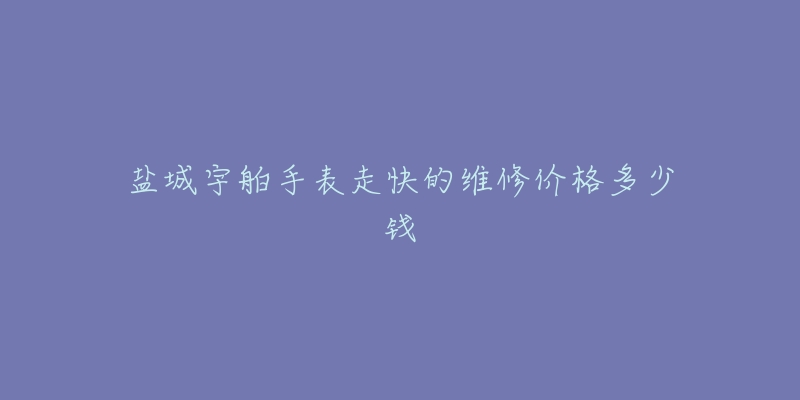 盐城宇舶手表走快的维修价格多少钱-名表号 盐城宇舶手表走快的维修价格多少钱