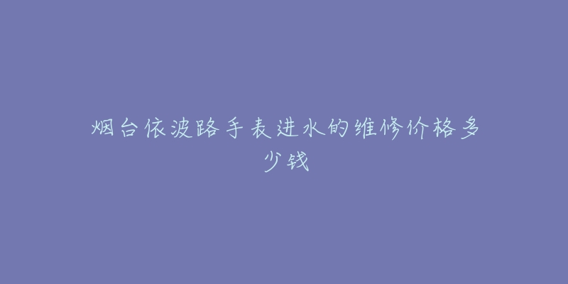 烟台依波路手表进水的维修价格多少钱-名表号 烟台依波路手表进水的维修价格多少钱
