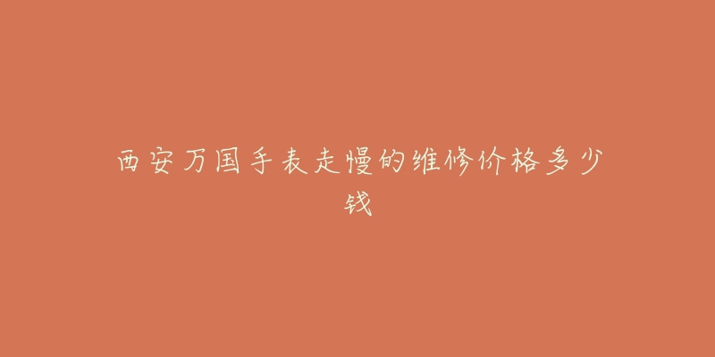 西安万国手表走慢的维修价格多少钱-名表号 西安万国手表走慢的维修价格多少钱